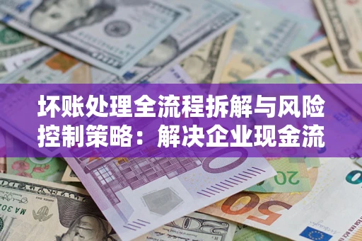 武汉坏账处理全流程拆解与风险控制策略：解决企业现金流顽疾的实战指南