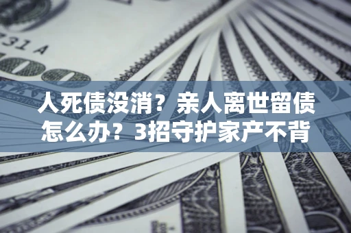 武汉人死债没消？亲人离世留债怎么办？3招守护家产不背锅