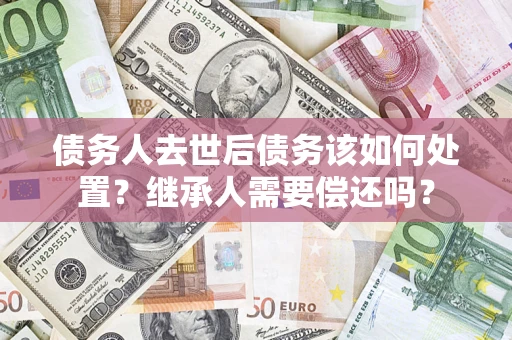 武汉债务人去世后债务该如何处置？继承人需要偿还吗？