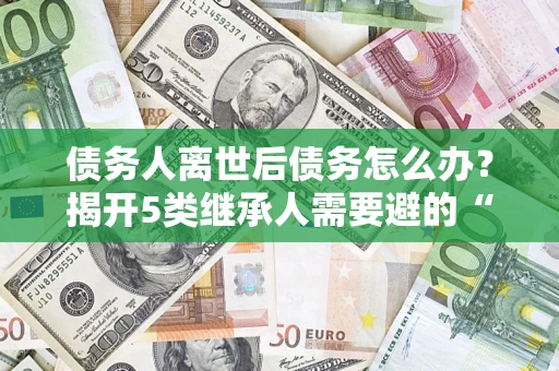 武汉债务人离世后债务怎么办？揭开5类继承人需要避的“坑”