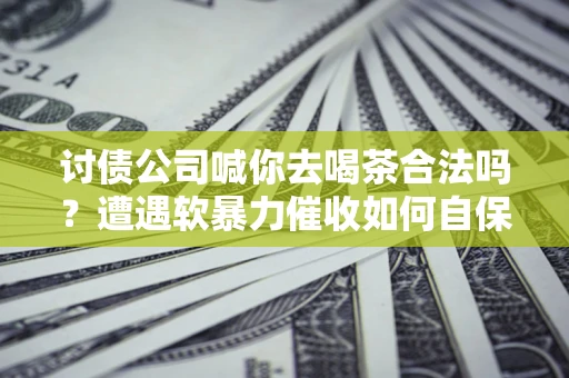 武汉讨债公司喊你去喝茶合法吗？遭遇软暴力催收如何自保？