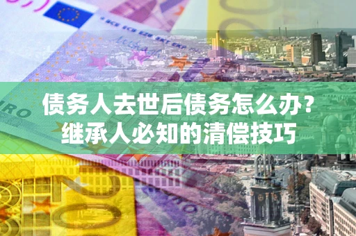 武汉债务人去世后债务怎么办？继承人必知的清偿技巧